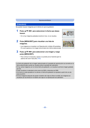 Page 85- 85 -
Reproducción/Edición
Se pueden buscar imágenes por la fecha en que se grabaron.
•
La fecha de grabación de la imagen seleccionada en la pantalla de reproducción se convierte en la 
fecha seleccionada cuando se visualiza antes la pantalla del calendario.
•Si hay varias imágenes con la misma fecha de grabación, se visualiza la primera imagen grabada 
ese día.
•Puede visualizar el calendario entre enero de 2000 y diciembre de 2099.
•Si la fecha no está ajustada en la cámara, la fecha de grabación se...