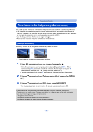 Page 86- 86 -
Reproducción/Edición
Divertirse con las imágenes grabadas (retoque)
Se puede ajustar el tono del color de las imágenes tomadas o añadir sus efectos preferidos.
•Las imágenes procesadas se generan nuevas, asegúrese de que tiene espacio suficiente en la 
memoria integrada o en la tarjeta. También tenga en cuenta que el procesamiento no será posible si 
el interruptor de protección contra escritura está en la posición [LOCK].
•Los efectos pueden ser difíciles de ver según la imagen.
•No se pueden...