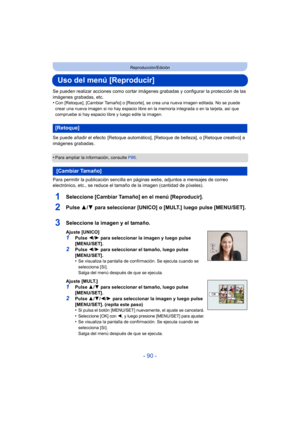 Page 90- 90 -
Reproducción/Edición
Uso del menú [Reproducir]
Se pueden realizar acciones como cortar imágenes grabadas y configurar la protección de las 
imágenes grabadas, etc.
•
Con [Retoque], [Cambiar Tamaño] o [Recorte], se crea una nueva imagen editada. No se puede 
crear una nueva imagen si no hay espacio libre en la memoria integrada o en la tarjeta, así que 
compruebe si hay espacio libre y luego edite la imagen.
Se puede añadir el efecto  [Retoque automático], [Retoque de belleza], o [Retoque creativo]...
