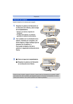 Page 10- 10 -
Preparación
Inserte la batería en la cámara para cargarla.
1Desplace la palanca de liberación en 
la dirección de la flecha y abra la tapa 
de la tarjeta/batería.
•Siempre use baterías originales de 
Panasonic.
•Si utiliza otras baterías, no podemos 
garantizar la calidad de este producto.
2Con cuidado con la orientación de la 
batería, insértela por completo y de 
forma segura y luego verifique que se 
bloquee con la palanca A. 
Para quitar la batería, tire de la 
palanca  A siguiendo la...