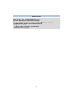 Page 91- 91 -
Reproducción/Edición
•Puede configurar hasta 50 imágenes a la vez en [MULT.].•La calidad de la imagen con nuevo tamaño será inferior.•Tal vez no sea posible cambiar el tamaño de las imágenes grabadas con otro equipo.
•No puede cambiar el tamaño de las imágenes a continuación.–Imágenes en movimiento–Imágenes tomadas en el Modo de toma panorámica
–Imágenes con la fecha impresa 