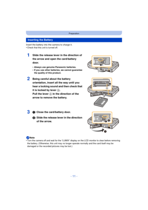 Page 11- 11 -
Preparation
Insert the battery into the camera to charge it.
•Check that this unit is turned off.
1Slide the release lever in the direction of 
the arrow and open the card/battery 
door.
•Always use genuine Panasonic batteries.
•If you use other batteries, we cannot guarantee 
the quality of this product.
2Being careful about the battery 
orientation, insert all the way until you 
hear a locking sound and then check that 
it is locked by lever A. 
Pull the lever  A in the direction of the 
arrow...