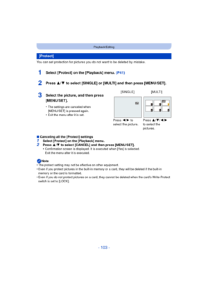 Page 103- 103 -
Playback/Editing
You can set protection for pictures you do not want to be deleted by mistake.
1Select [Protect] on the [Playback] menu. (P41)
2Press 3/4 to select [SINGLE] or [MULTI] and then press [MENU/SET].
∫Canceling all the [Protect] settings1Select [Protect] on the [Playback] menu.
2Press  3/4  to select [CANCEL] and then press [MENU/SET].
•Confirmation screen is displayed. It is executed when [Yes] is selected. 
Exit the menu after it is executed.
Note
•The protect setting may not be...