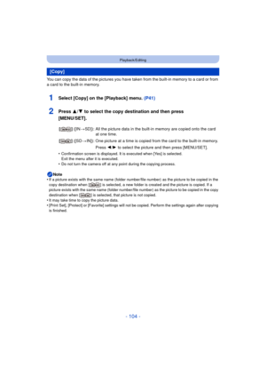 Page 104- 104 -
Playback/Editing
You can copy the data of the pictures you have taken from the built-in memory to a card or from 
a card to the built-in memory.
1Select [Copy] on the [Playback] menu. (P41)
2Press 3/4 to select the copy destination and then press 
[MENU/SET].
•Confirmation screen is displayed. It is executed when [Yes] is selected. 
Exit the menu after it is executed.
•Do not turn the camera off at any point during the copying process.
Note
•If a picture exists with the same name (folder...
