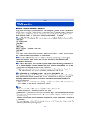 Page 107- 107 -
Wi-Fi
Wi-Fi function
∫Use the camera as a wireless LAN device
When using equipment or computer systems that require more reliable security than wireless 
LAN devices, ensure that the appr opriate measures are taken for safety designs and defects 
for the systems used. Panasonic will not take any  responsibility for any damage that arises 
when using the camera for any purpos e other than as a wireless LAN device.
∫ Use of the Wi-Fi function of this camera is presumed to be in the following...