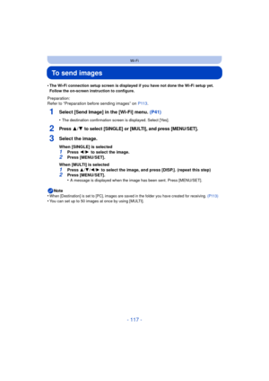 Page 117- 117 -
Wi-Fi
To send images
•The Wi-Fi connection setup screen is displayed if you have not done the Wi-Fi setup yet. 
Follow the on-screen instruction to configure.
Preparation:
Refer to “Preparation before sending images” on P113.
1Select [Send Image] in the [Wi-Fi] menu.  (P41)
•The destination confirmation screen is displayed. Select [Yes].
2Press 3/4 to select [SINGLE] or [MULTI], and press [MENU/SET].
3Select the image.
When [SINGLE] is selected1Press 2/1  to select the image.
2Press [MENU/SET]....