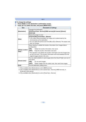 Page 118- 118 -
Wi-Fi
∫To change the settings
1Press [DISP.] on the destination confirmation screen.2Press  3/4  to select the item, and press [MENU/SET].
ItemDescription of settings
[Destination] Changes the destination.
[PC]/[Cloud Sync. Service]/[WEB service]/[AV device] ([Home]/
[External])
[Size] Resize the image to send.
[Original]/[Recommended]
¢
1/[Resize]
•If you select [Recommended], the image size is determined by the 
circumstances at the destination.
•You can select the picture size from [M] or [S]...