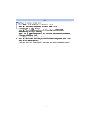 Page 119- 119 -
Wi-Fi
∫To change the wireless access point
1Press [DISP.] on the destination confirmation screen.2Press  3/4  to select [Destination], and press [MENU/SET].3(When set to [PC] or [AV device])
Press  3/4  to select [Change Access Point], and press [MENU/SET].
(When set to [Cloud Sync. Service])
Select [Yes] on the screen that asks you to confirm the connection destination.
(When set to [WEB service])
Press [DISP.] on the destination selection screen.
4Press  3/4  to select a name of registered...