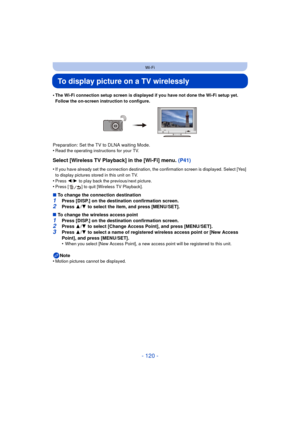 Page 120- 120 -
Wi-Fi
To display picture on a TV wirelessly
•The Wi-Fi connection setup screen is displayed if you have not done the Wi-Fi setup yet. 
Follow the on-screen instruction to configure.
Preparation: Set the TV to DLNA waiting Mode.
•Read the operating instructions for your TV.
Select [Wireless TV Playback] in the [Wi-Fi] menu. (P41)
•If you have already set the connection destination, the confirmation screen is displayed. Select [Yes] 
to display pictures stored in this unit on TV.
•Press 2/1 to play...