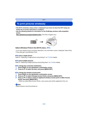 Page 121- 121 -
Wi-Fi
To print pictures wirelessly
•The Wi-Fi connection setup screen is displayed if you have not done the Wi-Fi setup yet. 
Follow the on-screen instruction to configure.
•See the following website for information on the PictBridge (wireless LAN-compatible) 
printer.
http://panasonic.jp/support/global/cs/dsc/
 (This Site is English only.)
Select [Wireless Print] in the [Wi-Fi] menu. (P41)
•If you have already set the connection destination, the confirmation screen is displayed. Select...