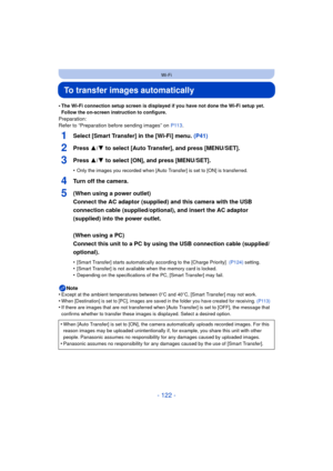 Page 122- 122 -
Wi-Fi
To transfer images automatically
•The Wi-Fi connection setup screen is displayed if you have not done the Wi-Fi setup yet. 
Follow the on-screen instruction to configure.
Preparation:
Refer to “Preparation before sending images” on P113.
1Select [Smart Transfer] in the [Wi-Fi] menu.  (P41)
2Press 3/4 to select [Auto Transfer], and press [MENU/SET].
3Press 3/4 to select [ON], and press [MENU/SET].
•Only the images you recorded when [Auto Transfer] is set to [ON] is transferred.
4Turn off the...