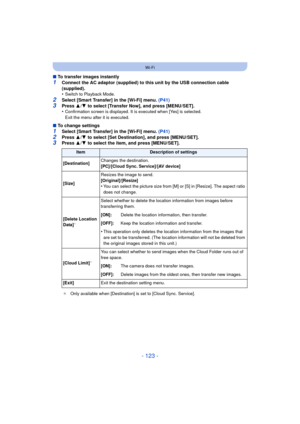 Page 123- 123 -
Wi-Fi
∫To transfer images instantly
1Connect the AC adaptor (supplied) to this unit by the USB connection cable 
(supplied).
•
Switch to Playback Mode.
2Select [Smart Transfer] in the [Wi-Fi] menu.  (P41)3Press 3/4  to select [Transfer Now], and press [MENU/SET].
•Confirmation screen is displayed. It is executed when [Yes] is selected. 
Exit the menu after it is executed.
∫ To change settings
1Select [Smart Transfer] in the [Wi-Fi] menu.  (P41)2Press 3/4  to select [Set Destination], and press...