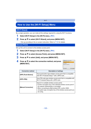 Page 125- 125 -
Wi-Fi
How to Use the [Wi-Fi Setup] Menu
By a single operation, you can make all the settings required for using the Wi-Fi functions.
1Select [Wi-Fi Setup] in the [Wi-Fi] menu. (P41)
2Press 3/4 to select [Wi-Fi Wizard], and press [MENU/SET].
• Set up according to the on-screen instruction. Refer to  P108 for details.
Set up this unit to connect to the wireless access point.
1Select [Wi-Fi Setup] in the [Wi-Fi] menu.  (P41)
2Press 3/4 to select [Access Point], and press [MENU/SET].
3Press 3/4 to...