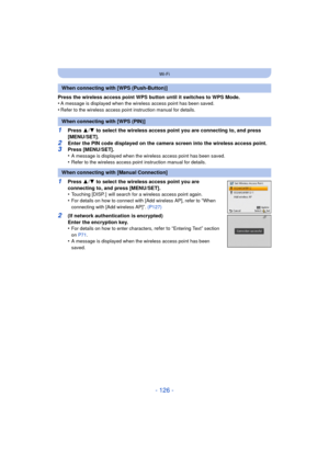 Page 126- 126 -
Wi-Fi
Press the wireless access point WPS button until it switches to WPS Mode.
•A message is displayed when the wireless access point has been saved.•Refer to the wireless access point instruction manual for details.
1Press 3/4  to select the wireless access point you are connecting to, and press 
[MENU/SET].
2Enter the PIN code displayed on the camera screen into the wireless access point.3Press [MENU/SET].
•A message is displayed when the wireless access point has been saved.•Refer to the...