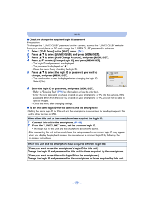 Page 131- 131 -
Wi-Fi
∫Check or change the acquired login ID/password
Preparation:
To change the “LUMIX CLUB” password on the camera, access the “LUMIX CLUB” website 
from your smartphone or PC and change t he “LUMIX CLUB” password in advance.
1Select [Wi-Fi Setup] in the [Wi-Fi] menu.  (P41)2Press 3/4  to select [LUMIX CLUB], and press [MENU/SET].3Press  3/4  to select [Add/Change Account], and press [MENU/SET].
4Press 3/4 to select [Change Login ID], and press [MENU/SET].•The login ID and password are...