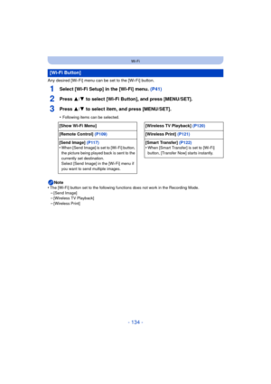 Page 134- 134 -
Wi-Fi
Any desired [Wi-Fi] menu can be set to the [Wi-Fi] button.
1Select [Wi-Fi Setup] in the [Wi-Fi] menu. (P41)
2Press 3/4 to select [Wi-Fi Button], and press [MENU/SET].
3Press 3/4 to select item, and press [MENU/SET].
•Following items can be selected.
Note
•The [Wi-Fi] button set to the following functions does not work in the Recording Mode.–[Send Image]–[Wireless TV Playback]
–[Wireless Print]
[Wi-Fi Button]
[Show Wi-Fi Menu] [Wireless TV Playback] (P120)
[Remote Control]  (P109) [Wireless...
