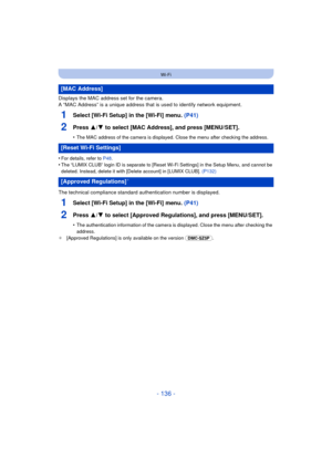 Page 136- 136 -
Wi-Fi
Displays the MAC address set for the camera.
A “MAC Address” is a unique address that is used to identify network equipment.
1Select [Wi-Fi Setup] in the [Wi-Fi] menu.  (P41)
2Press 3/4 to select [MAC Address], and press [MENU/SET].
•The MAC address of the camera is displayed. Close the menu after checking the address.
•For details, refer to  P48.
•The “LUMIX CLUB” login ID is separate to [Reset Wi-Fi Settings] in the Setup Menu, and cannot be 
deleted. Instead, delete it with [Delete...