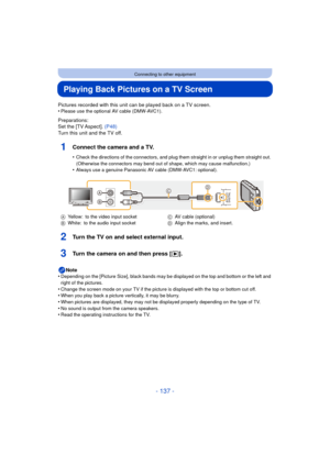 Page 137- 137 -
Connecting to other equipment
Playing Back Pictures on a TV Screen
Pictures recorded with this unit can be played back on a TV screen.
•Please use the optional AV cable (DMW-AVC1).
Preparations:
Set the [TV Aspect]. (P48)
Turn this unit and the TV off.
1Connect the camera and a TV.
•Check the directions of the connectors, and plug th em straight in or unplug them straight out. 
(Otherwise the connectors may bend out of shape, which may cause malfunction.)
•Always use a genuine Panasonic AV cable...