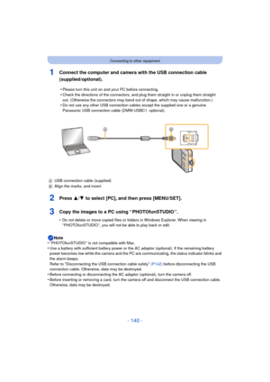 Page 140- 140 -
Connecting to other equipment
1Connect the computer and camera with the USB connection cable 
(supplied/optional).
2Press 3/4 to select [PC], and then press [MENU/SET].
3Copy the images to a PC using “ PHOTOfunSTUDIO ”.
•Do not delete or move copied files or folders in Windows Explorer. When viewing in 
“ PHOTOfunSTUDIO ”, you will not be able to play back or edit.
Note
•“ PHOTOfunSTUDIO ” is not compatible with Mac.
•Use a battery with sufficient battery power or the AC adaptor (optional). If...