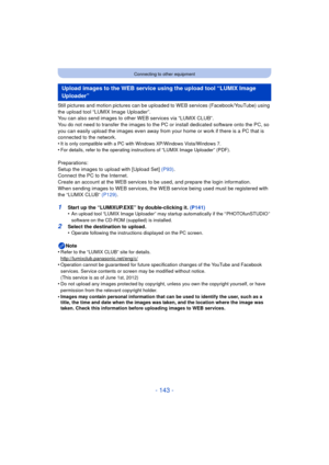 Page 143- 143 -
Connecting to other equipment
Still pictures and motion pictures can be uploaded to WEB services (Facebook/YouTube) using 
the upload tool “LUMIX Image Uploader”.
You can also send images to other WEB services via “LUMIX CLUB”.
You do not need to transfer the images to the PC or install dedicated software onto the PC, so 
you can easily upload the im ages even away from your home or  work if there is a PC that is 
connected to the network.
•
It is only compatible with a PC with Windows XP/Windows...