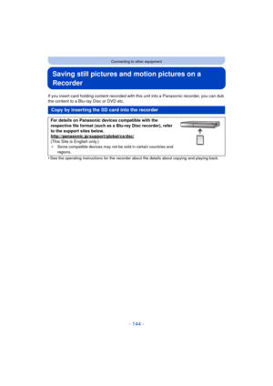 Page 144- 144 -
Connecting to other equipment
Saving still pictures and motion pictures on a 
Recorder
If you insert card holding content recorded with this unit into a Panasonic recorder, you can dub 
the content to a Blu-ray Disc or DVD etc.
•
See the operating instructions for the recorder about the details about copying and playing back.
Copy by inserting the SD card into the recorder
For details on Panasonic devices compatible with the 
respective file format (such as a Blu-ray Disc recorder), refer 
to the...