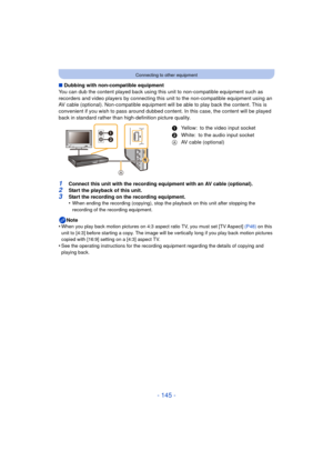 Page 145- 145 -
Connecting to other equipment
∫Dubbing with non-compatible equipment
You can dub the content played back using this  unit to non-compatible equipment such as 
recorders and video players by connecting this  unit to the non-compatible equipment using an 
AV cable (optional). Non-compatible equipment wil l be able to play back the content. This is 
convenient if you wish to pass around dubbed content. In this case, the content will be played 
back in standard rather than high-definition picture...