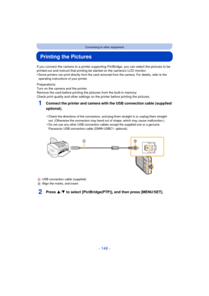 Page 146- 146 -
Connecting to other equipment
Printing the Pictures
If you connect the camera to a printer supporting PictBridge, you can select the pictures to be 
printed out and instruct that printing be started on the camera’s LCD monitor.
•
Some printers can print directly from the card removed from the camera. For details, refer to the 
operating instructions of your printer.
Preparations:
Turn on the camera and the printer.
Remove the card before printing the pictures from the built-in memory.
Check print...