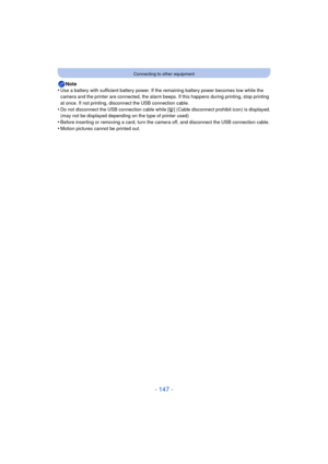 Page 147- 147 -
Connecting to other equipment
Note
•Use a battery with sufficient battery power. If the remaining battery power becomes low while the 
camera and the printer are connected, the alarm beeps. If this happens during printing, stop printing 
at once. If not printing, disconnect the USB connection cable.
•Do not disconnect the USB connection cable while [ å] (Cable disconnect prohibit icon) is displayed.
(may not be displayed depending on the type of printer used)
•Before inserting or removing a card,...