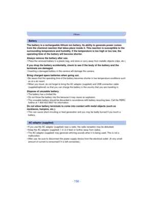 Page 156- 156 -
Others
The battery is a rechargeable lithium ion battery. Its ability to generate power comes 
from the chemical reaction that takes place inside it. This reaction is susceptible to the 
surrounding temperature and humidity. If the temperature is too high or too low, the 
operating time of the battery will become shorter.
Always remove the battery after use.
•
Place the removed battery in a plastic bag, and store or carry away from metallic objects (clips, etc.).
If you drop the battery...