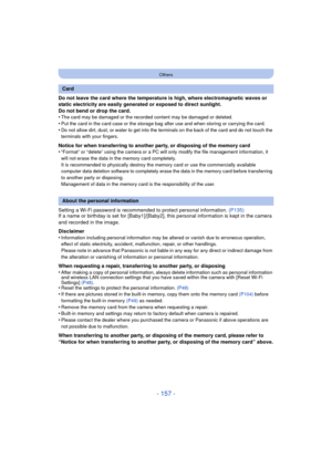 Page 157- 157 -
Others
Do not leave the card where the temperature is high, where electromagnetic waves or 
static electricity are easily generated or exposed to direct sunlight.
Do not bend or drop the card.
•
The card may be damaged or the recorded content may be damaged or deleted.
•Put the card in the card case or the storage bag after use and when storing or carrying the card.•Do not allow dirt, dust, or water to get into the terminals on the back of the card and do not touch the 
terminals with your...