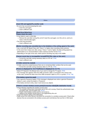 Page 160- 160 -
Others
[Insert SD card again]/[Try another card]
•
An error has occurred accessing the card.> Insert the card again.
> Insert a different card.
[Read Error/Write Error 
Please check the card]
•
It has failed to read or write data.
> Remove the card after turning this unit off. Insert the card again, turn this unit on, and try to 
read or write the data again.
•The card may be broken.
> Insert a different card.
[Motion recording was cancelled due to the limitation of the writing speed of the...