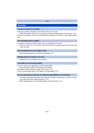 Page 163- 163 -
Others
•Is there any memory remaining on the built-in memory or the card?> Delete the pictures which are not necessary to increase available space in the memory.  (P39)
•You may not be able to record for a short while after turning this unit on when using a large capacity 
card.
•The picture can become whitish if there is dirt, e.g. fingerprints on the lens.
> If the lens is dirty, turn on the camera, eject the lens barrel and gently wipe the lens surface with 
a soft, dry cloth.
> Check that the...