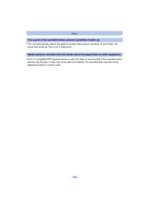 Page 168- 168 -
Others
•This unit automatically adjusts the aperture during motion picture recording. At such times, the 
sound may break up. This is not a malfunction.
•Even if a compatible MP4 playback device is used, the video or sound quality of the recorded motion 
pictures may be poor, or they may not be able to be played. The recorded data may also not be 
displayed properly in certain cases.
The sound of the recorded motion pictures sometimes breaks up.
Motion pictures recorded with this model cannot be...