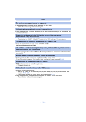 Page 170- 170 -
Others
•The wireless access points that can be registered are up to eight.> Delete the unnecessary wireless access point.
•It may take longer time to connect depending on the Wi-Fi connection setting of the smartphone, but 
it is not a malfunction.
> Try switching the ON/OFF of the Wi-Fi function in the Wi-Fi settings of the smartphone.
•Check the information in the login screen of “LUMIX CLUB”.
http://lumixclub.panasonic.net/eng/c/
•Service user registration for the “LUMIX CLUB” is not possible...