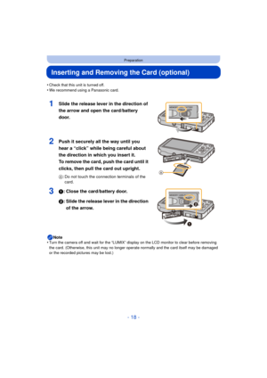 Page 18- 18 -
Preparation
Inserting and Removing the Card (optional)
•Check that this unit is turned off.•We recommend using a Panasonic card.
1Slide the release lever in the direction of 
the arrow and open the card/battery 
door.
2Push it securely all the way until you 
hear a “click” while being careful about 
the direction in which you insert it. 
To remove the card, push the card until it 
clicks, then pull the card out upright.
A: Do not touch the connection terminals of the 
card.
31: Close the...