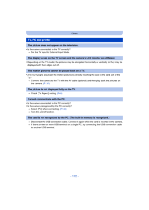 Page 172- 172 -
Others
•Is the camera connected to the TV correctly?> Set the TV input to External Input Mode.
•Depending on the TV model, the pictures may be elong ated horizontally or vertically or they may be 
displayed with their edges cut off.
•Are you trying to play back the motion pictures by directly inserting the card in the card slot of the 
TV? > Connect the camera to the TV with the AV cable (optional) and then play back the pictures on 
the camera. (P137)
> Check [TV Aspect] setting.  (P48)
•Is the...