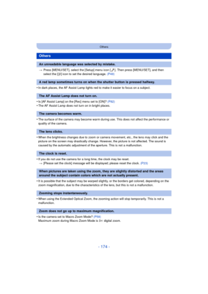 Page 174- 174 -
Others
>Press [MENU/SET], select the [Setup] menu icon [ ]. Then press [MENU/SET], and then 
select the [ ~] icon to set the desired language.  (P49)
•In dark places, the AF Assist Lamp lights red to make it easier to focus on a subject.
•Is [AF Assist Lamp] on the [Rec] menu set to [ON]?  (P82)•The AF Assist Lamp does not turn on in bright places.
•The surface of the camera may become warm during use. This does not affect the performance or 
quality of the camera.
•When the brightness changes...