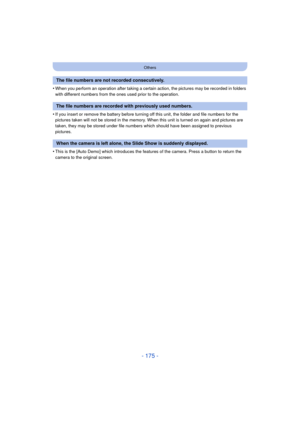 Page 175- 175 -
Others
•When you perform an operation after taking a certain action, the pictures may be recorded in folders 
with different numbers from the ones used prior to the operation.
•If you insert or remove the battery before turning off this unit, the folder and file numbers for the 
pictures taken will not be stored in the memory. When this unit is turned on again and pictures are 
taken, they may be stored under file numbers which should have been assigned to previous 
pictures.
•This is the [Auto...