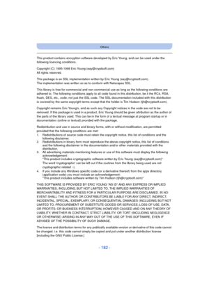 Page 182- 182 -
Others
This product contains encryption software developed by Eric Young, and can be used under the 
following licencing conditions.
Copyright (C) 1995-1998 Eric Young (eay@cryptsoft.com)
All rights reserved.
This package is an SSL implementation written by Eric Young (eay@cryptsoft.com).
The implementation was written so as to conform with Netscapes SSL.
This library is free for commercial and non-commercial use as long as the following conditions are 
adhered to. The following conditions apply...