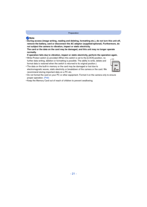 Page 21- 21 -
Preparation
Note
•During access (image writing, reading and deleting, formatting etc.), do not turn this unit off, 
remove the battery, card or disconnect the AC adaptor (supplied/optional). Furthermore, do 
not subject the camera to vibration, impact or static electricity.
The card or the data on the card may be damaged, and this unit may no longer operate 
normally.
If operation fails due to vibration, impact or static electricity, perform the operation again.
•Write-Protect switch A provided...