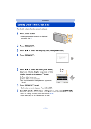 Page 23- 23 -
Preparation
Setting Date/Time (Clock Set)
•The clock is not set when the camera is shipped.
1Press power button.
•If the language select screen is not displayed, 
proceed to step4.
2Press [MENU/SET].
3Press 3/4 to select the language, and press [MENU/SET].
4Press [MENU/SET].
5Press 2/1 to select the items (year, month, 
day, hour, minute, display sequence or time 
display format), and press  3/4 to set.
A: Time at the home area
B : Time at the travel destination
•
You can cancel without setting...