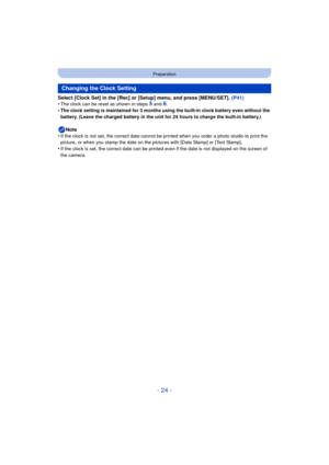 Page 24- 24 -
Preparation
Select [Clock Set] in the [Rec] or [Setup] menu, and press [MENU/SET]. (P41)
•The clock can be reset as shown in steps 5 and 6.•The clock setting is maintained for 3 months using the built-in clock battery even without the 
battery. (Leave the charged battery in the unit for 24 hours to charge the built-in battery.)
Note
•If the clock is not set, the correct date cannot be printed when you order a photo studio to print the 
picture, or when you stamp the date on the  pictures with...