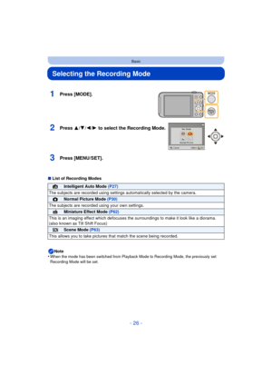 Page 26- 26 -
Basic
Selecting the Recording Mode
∫List of Recording Modes
Note
•
When the mode has been switched from Playback Mode to Recording Mode, the previously set 
Recording Mode will be set.
1Press [MODE].
2Press 3/ 4/2/1 to select the Recording Mode.
3Press [MENU/SET].
¦Intelligent Auto Mode  (P27)
The subjects are recorded using settings  automatically selected by the camera.
!Normal Picture Mode (P30)
The subjects are recorded  using your own settings.
Miniature Effect Mode (P62)
This is an imaging...