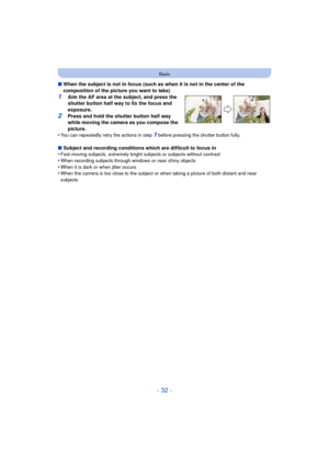 Page 32- 32 -
Basic
∫When the subject is not in focus (such as when it is not in the center of the 
composition of the picture you want to take)
1Aim the AF area at the subject, and press the 
shutter button half way to fix the focus and 
exposure.
2Press and hold the shutter button half way 
while moving the camera as you compose the 
picture.
•
You can repeatedly retry the actions in step 1 before pressing the shutter button fully.
∫ Subject and recording conditions which are difficult to focus in...