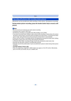 Page 35- 35 -
Basic
Still pictures can be recorded even while recording a motion picture. (Simultaneous recording)
During motion picture recording, press the shutter button fully to record a still 
picture.
Note
•You can record up to 5 pictures per motion picture recording.•The picture size is fixed to 3.5M (16:9).•Simultaneous recording is not possible when [Rec Quality] is set to [VGA].
•If you press the shutter button halfway to take a picture while recording a motion picture, the camera 
will refocus and...