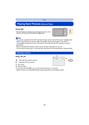 Page 36- 36 -
Basic
Playing Back Pictures ([Normal Play])
Press [(].
•Normal Playback is displayed automatically when this unit is 
turned on by pressing and holding the [(] button.
Note
•This camera complies with the DCF standard “D esign rule for Camera File system” established by 
JEITA “Japan Electronics and Information Technology Industries Association” and with Exif 
“Exchangeable Image File Format”. Files that do not comply with the DCF standard cannot be 
played back.
•Pictures recorded with another...