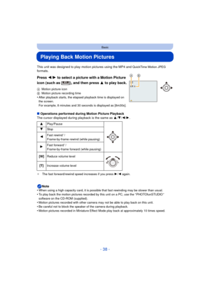 Page 38- 38 -
Basic
Playing Back Motion Pictures
This unit was designed to play motion pictures using the MP4 and QuickTime Motion JPEG 
formats.
Press  2/1 to select a picture with a Motion Picture 
icon (such as [ ]), and then press  3 to play back.
AMotion picture icon
B Motion picture recording time
•After playback starts, the elapsed playback time is displayed on 
the screen.
For example, 8 minutes and 30 seconds is displayed as [8m30s].
∫Operations performed during Motion Picture Playback
The cursor...