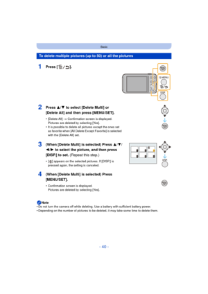 Page 40- 40 -
Basic
Note
•Do not turn the camera off while deleting. Use a battery with sufficient battery power.•Depending on the number of pictures to be deleted, it may take some time to delete them.
To delete multiple pictures (up to 50) or all the pictures
1Press [ ].
2Press 3/ 4 to select [Delete Multi] or 
[Delete All] and then press [MENU/SET].
•[Delete All]  > Confirmation screen is displayed. 
Pictures are deleted by selecting [Yes].
•It is possible to delete all pictures except the ones set 
as...
