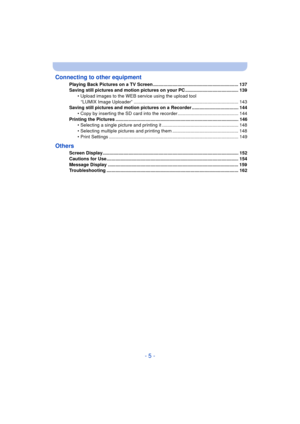 Page 5- 5 -
Connecting to other equipment
Playing Back Pictures on a TV Screen .................................................................. 137
Saving still pictures and motion pictures on your PC ......................................... 139
• Upload images to the WEB service using the upload tool 
“LUMIX Image Uploader” ................................................................................. 143
Saving still pictures and motion pictures on a Recorder .................................... 144 •...