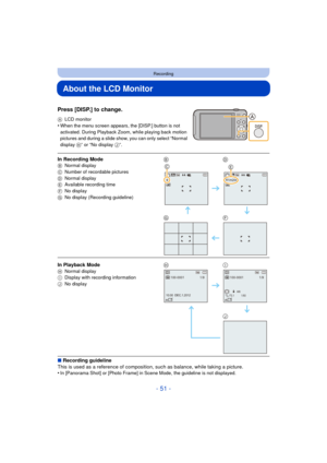 Page 51- 51 -
Recording
About the LCD Monitor
Press [DISP.] to change.
ALCD monitor•When the menu screen appears, the [DISP.] button is not 
activated. During Playback Zoom, while playing back motion 
pictures and during a slide show, you can only select “Normal 
display  H” or “No display  J”.
∫ Recording guideline
This is used as a reference of compositi on, such as balance, while taking a picture.
•
In [Panorama Shot] or [Photo Frame] in Scene Mode, the guideline is not displayed.
In Recording ModeB Normal...